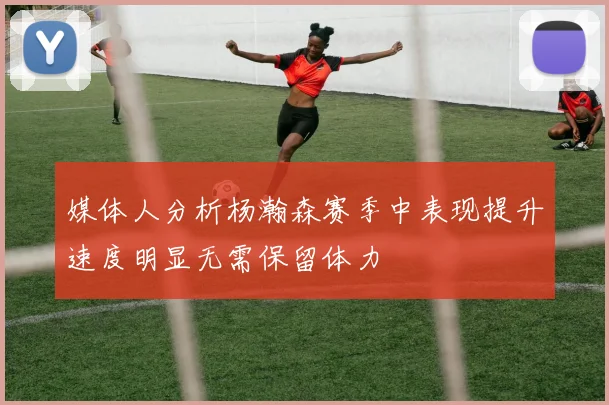 媒体人分析杨瀚森赛季中表现提升速度明显无需保留体力