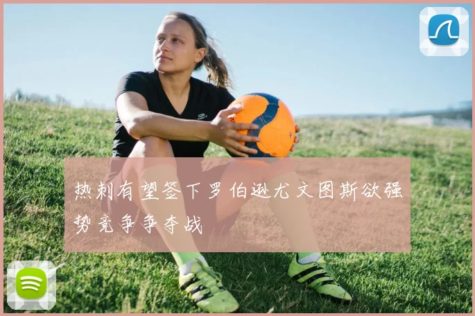 热刺有望签下罗伯逊尤文图斯欲强势竞争争夺战