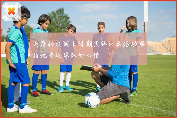 老詹转发骑士时期集锦让我感动期待他重返球队的心情