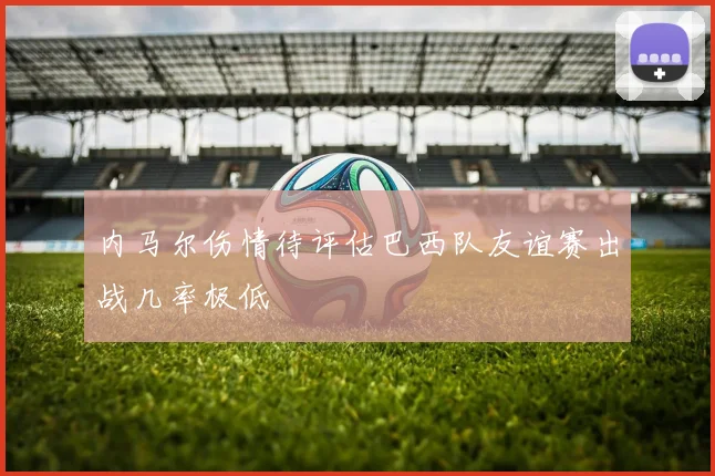 内马尔伤情待评估巴西队友谊赛出战几率极低