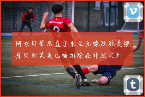 阿尔贝蒂尼直言米兰无缘欧冠是惨痛失利莱奥已被排除在计划之外