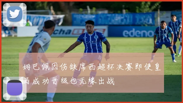 姆巴佩因伤缺席西超杯决赛即使皇马成功晋级也无缘出战