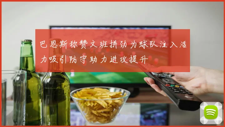 巴恩斯称赞文班拼劲为球队注入活力吸引防守助力进攻提升