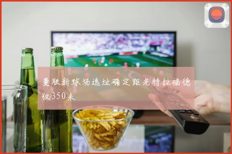 曼联新球场选址确定距老特拉福德仅350米