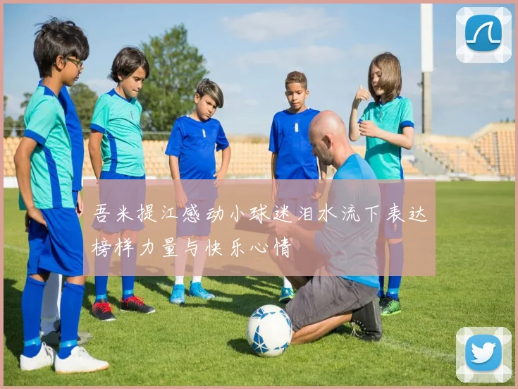 吾米提江感动小球迷泪水流下表达榜样力量与快乐心情