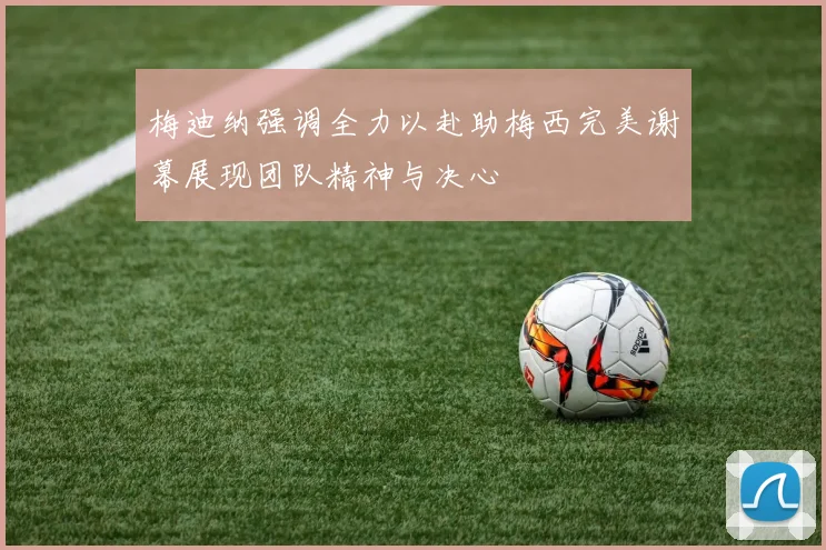梅迪纳强调全力以赴助梅西完美谢幕展现团队精神与决心