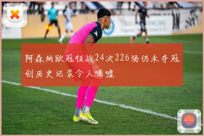 阿森纳欧冠征战24次226场仍未夺冠创历史记录令人唏嘘