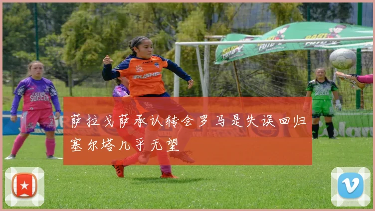 萨拉戈萨承认转会罗马是失误回归塞尔塔几乎无望
