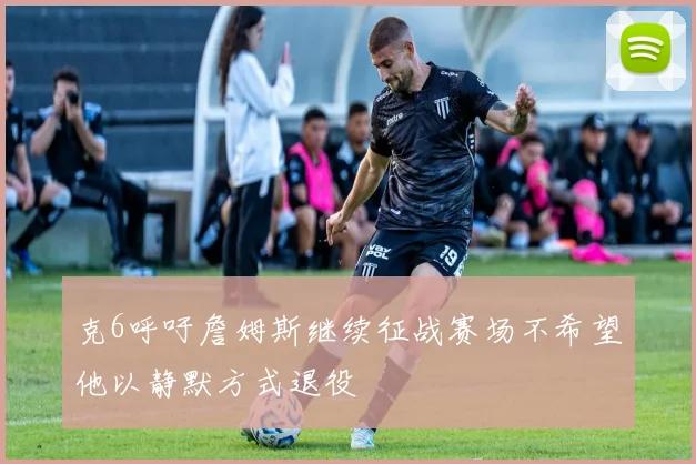 克6呼吁詹姆斯继续征战赛场不希望他以静默方式退役
