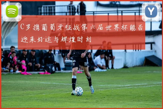 C罗携葡萄牙征战第六届世界杯能否迎来好运与辉煌时刻
