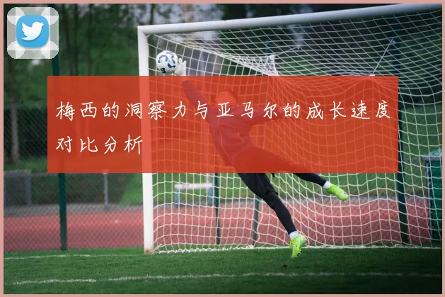 梅西的洞察力与亚马尔的成长速度对比分析