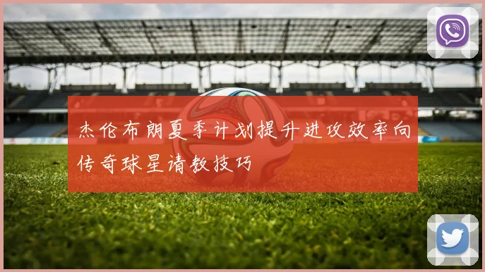 杰伦布朗夏季计划提升进攻效率向传奇球星请教技巧