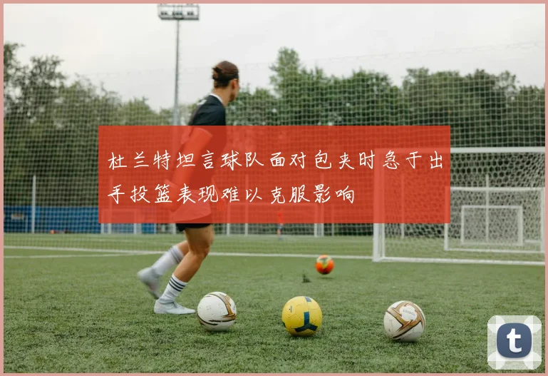 杜兰特坦言球队面对包夹时急于出手投篮表现难以克服影响