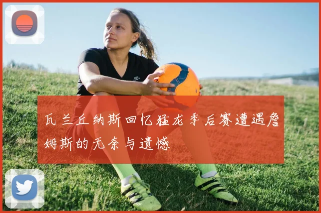 瓦兰丘纳斯回忆猛龙季后赛遭遇詹姆斯的无奈与遗憾